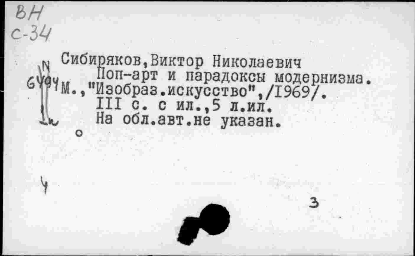 ﻿ън
/ийи„ ..,1.1ииТа^1 и “арадикиы модерн ь “'М.,"Изобраз.искусство”,/1969/.
м Сибиряков,Виктор Николаевич
*Л" „п-зрт и парадоксы модернизма.
III с. с ил“. ,5 лёил'.~
.ю На обл.авт.не указан, о
3